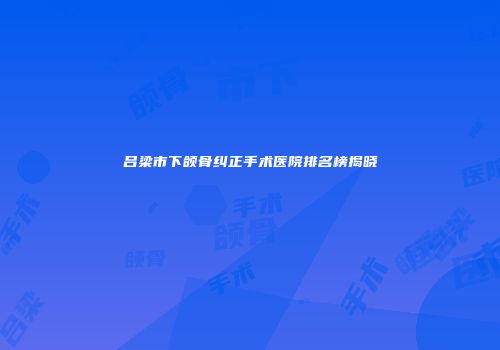 吕梁市下颌骨纠正手术医院排名榜揭晓