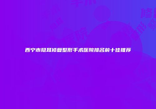 西宁市隐耳修复整形手术医院排名前十佳推荐