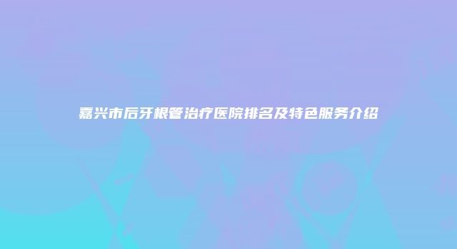 嘉兴市后牙根管治疗医院排名及特色服务介绍
