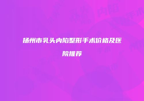 扬州市乳头内陷整形手术价格及医院推荐