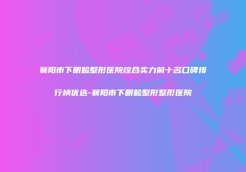 襄阳市下眼睑整形医院综合实力前十名口碑排行榜优选-襄阳市下眼睑整形整形医院