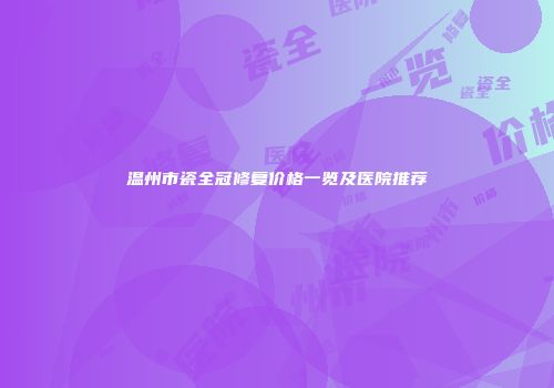 温州市瓷全冠修复价格一览及医院推荐
