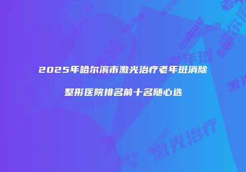 2025年哈尔滨市激光治疗老年斑消除整形医院排名前十名随心选