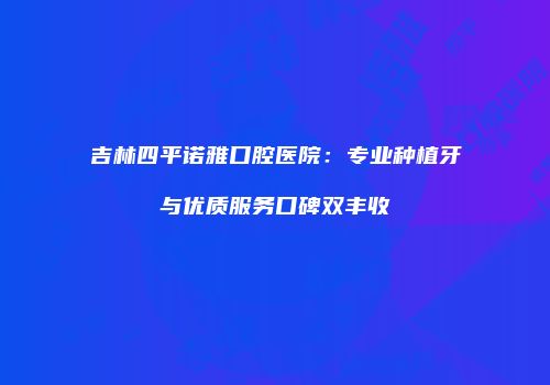 吉林四平诺雅口腔医院：专业种植牙与优质服务口碑双丰收