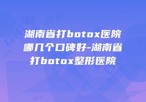 湖南省打botox医院哪几个口碑好-湖南省打botox整形医院