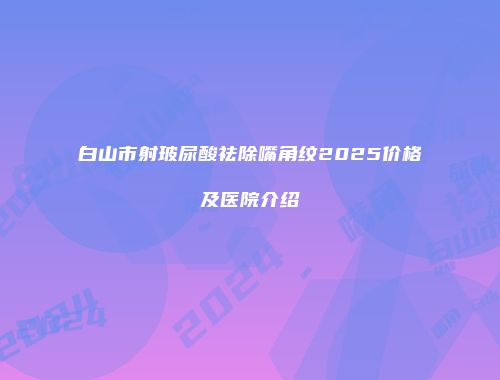 白山市射玻尿酸祛除嘴角纹2025价格及医院介绍