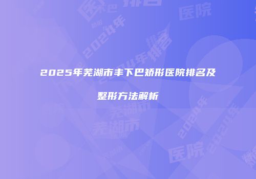 2025年芜湖市丰下巴矫形医院排名及整形方法解析