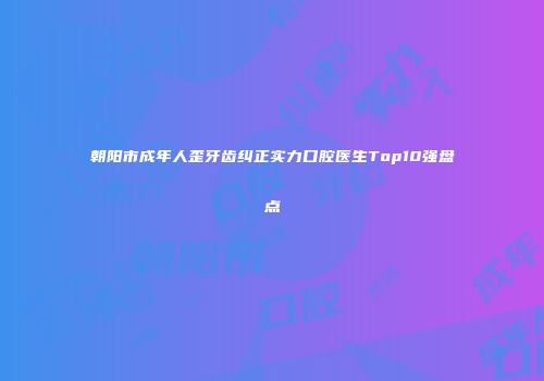 朝阳市成年人歪牙齿纠正实力口腔医生Top10强盘点