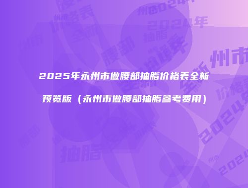 2025年永州市做腰部抽脂价格表全新预览版（永州市做腰部抽脂参考费用）