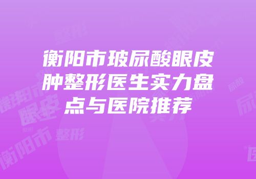 衡阳市玻尿酸眼皮肿整形医生实力盘点与医院推荐