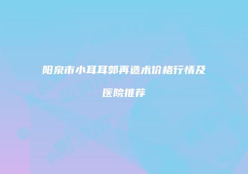 阳泉市小耳耳郭再造术价格行情及医院推荐