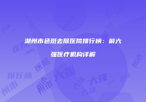 湖州市色斑去除医院排行榜：前六强医疗机构详解