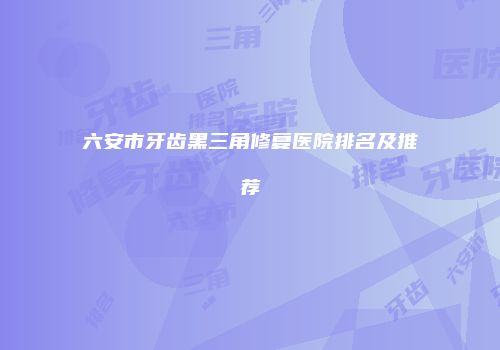 六安市牙齿黑三角修复医院排名及推荐
