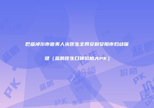 巴彦淖尔市做美人尖医生全网安利安阳市妇幼保健（蓝鹏医生口碑价格大PK）