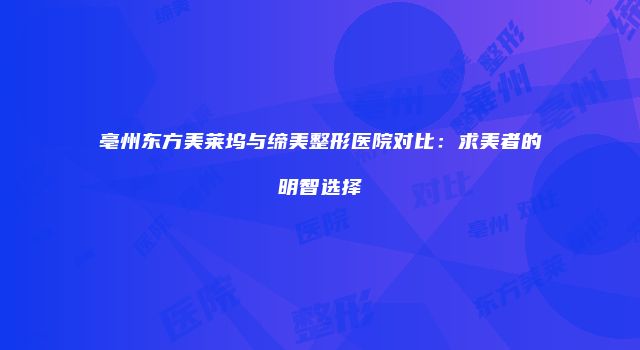亳州东方美莱坞与缔美整形医院对比：求美者的明智选择