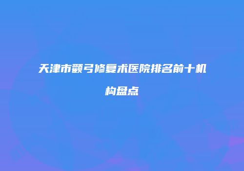 天津市颧弓修复术医院排名前十机构盘点