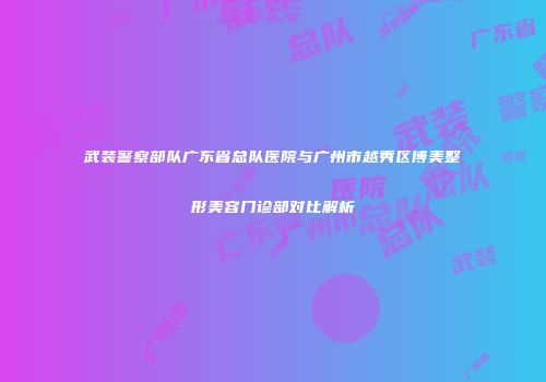 武装警察部队广东省总队医院与广州市越秀区博美整形美容门诊部对比解析