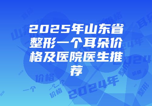 2025年山东省整形一个耳朵价格及医院医生推荐