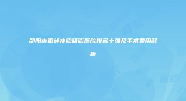 邵阳市面部瘦脸吸脂医院排名十强及手术费用解析