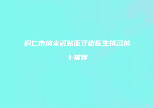 铜仁市纳米瓷贴面牙齿医生排名前十推荐