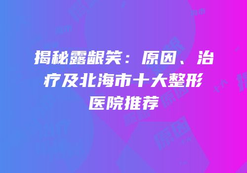 揭秘露龈笑：原因、治疗及北海市十大整形医院推荐