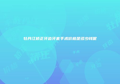 牡丹江矫正牙齿牙套手术价格是多少钱呢