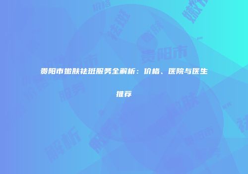 贵阳市嫩肤祛斑服务全解析：价格、医院与医生推荐