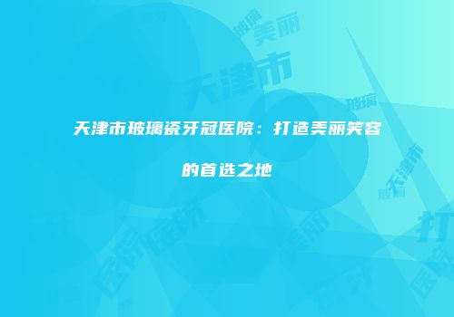 天津市玻璃瓷牙冠医院：打造美丽笑容的首选之地