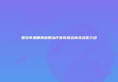 雅安市酒糟鼻晚期治疗医院排名榜及名医介绍