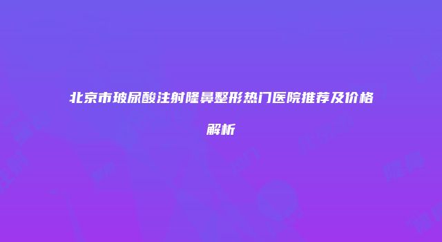北京市玻尿酸注射隆鼻整形热门医院推荐及价格解析