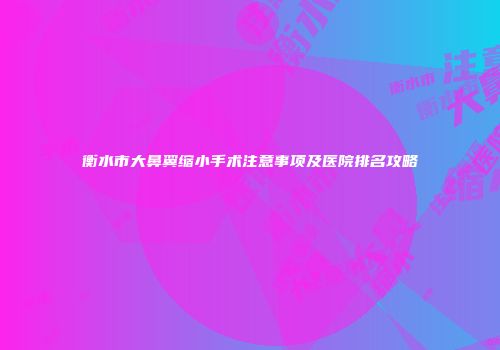 衡水市大鼻翼缩小手术注意事项及医院排名攻略