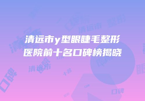 清远市y型眼睫毛整形医院前十名口碑榜揭晓