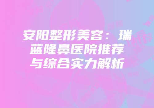 安阳整形美容：瑞蓝隆鼻医院推荐与综合实力解析
