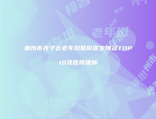 潮州市光子去老年斑整形医生排名TOP10及医院推荐