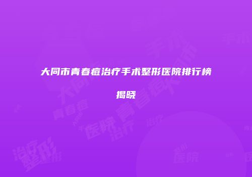 大同市青春痘治疗手术整形医院排行榜揭晓