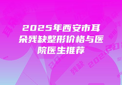 2025年西安市耳朵残缺整形价格与医院医生推荐
