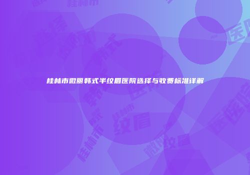 桂林市微丽韩式半纹眉医院选择与收费标准详解