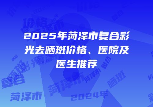 2025年菏泽市复合彩光去晒斑价格、医院及医生推荐