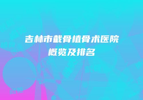 吉林市截骨植骨术医院概览及排名