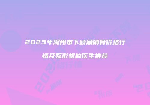2025年湖州市下颌角削骨价格行情及整形机构医生推荐
