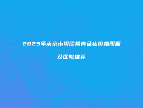 2025年南京市切除褐青色痣价格明细及医院推荐