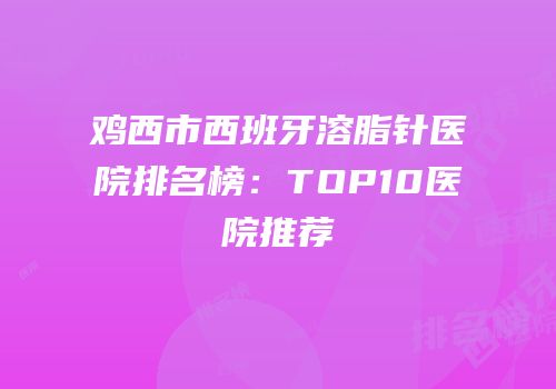 鸡西市西班牙溶脂针医院排名榜：TOP10医院推荐