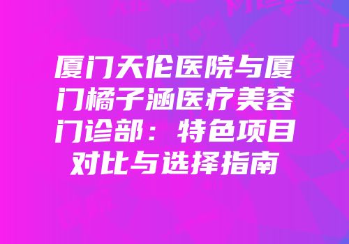 厦门天伦医院与厦门橘子涵医疗美容门诊部：特色项目对比与选择指南