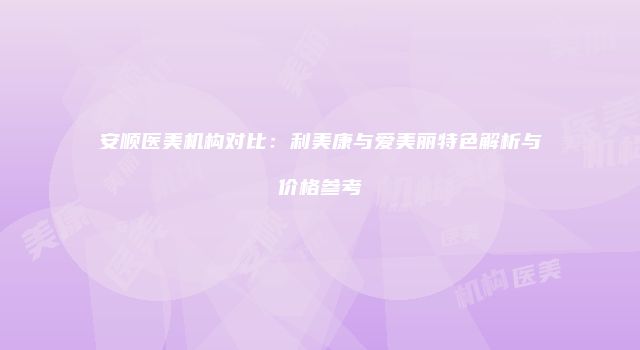 安顺医美机构对比：利美康与爱美丽特色解析与价格参考