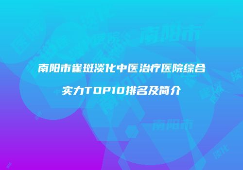 南阳市雀斑淡化中医治疗医院综合实力TOP10排名及简介