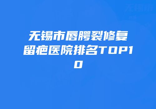 无锡市唇腭裂修复留疤医院排名TOP10