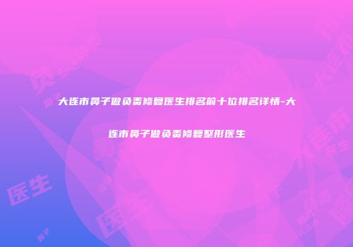 大连市鼻子做负责修复医生排名前十位排名详情-大连市鼻子做负责修复整形医生