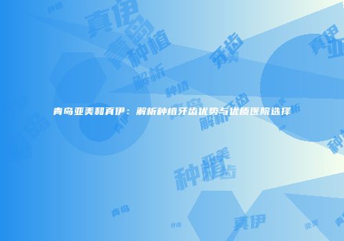 青岛亚美和真伊：解析种植牙齿优势与优质医院选择