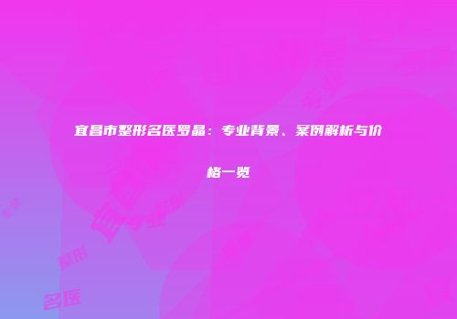 宜昌市整形名医罗晶：专业背景、案例解析与价格一览