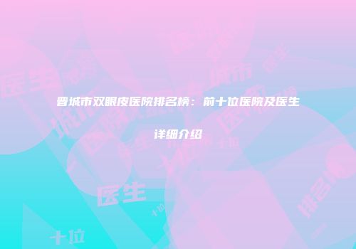 晋城市双眼皮医院排名榜：前十位医院及医生详细介绍